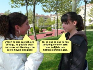 ¿Ves? Te dije que hablaría contigo, no podíais dejar las cosas así. Me alegro de que lo hayáis arreglado Si, si, que sé que tú has tenido que ver en esto, que le dijiste que hablara conmigo, jeje. 