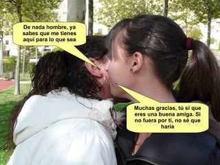 Muchas gracias, tú si que eres una buena amiga. Si no fuera por ti, no sé que haría De nada hombre, ya sabes que me tienes aquí para lo que sea 