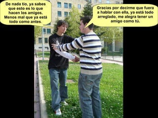 De nada tío, ya sabes que esto es lo que hacen los amigos. Menos mal que ya está todo como antes . Gracias por decirme que fuera a hablar con ella, ya está todo arreglado, me alegra tener un amigo como tú. 