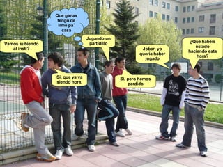 Jobar, yo quería haber jugado ¿Qué habéis estado haciendo esta hora? Jugando un partidillo Si, pero hemos perdido Que ganas tengo de irme pa´ casa Vamos subiendo al insti? Si, que ya va siendo hora. 