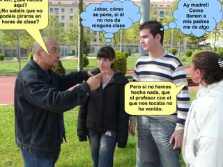 A ver, ¿qué hacéis aquí? ¿No sabéis que no podéis piraros en horas de clase? Jobar, cómo se pone, si él no nos da ninguna clase Ay madre!! Como llamen a mis padres me da algo Pero si no hemos hecho nada, que el profesor con el que nos tocaba no ha venido. 