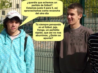 ¿queréis que echemos un partido de fútbol? Estamos justo 5 para 5, así aprovechamos como revancha del otro día Tú siempre pensando en el fútbol, jeje. Venga, un partidito rápido, que así no nos aburrimos, ¿Quién se apunta? 