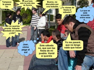 Tampoco te pases tío Joer, cómo pega el sol Bueno, no discutáis por una bobada Si no querías  pirarte, haberte  quedado en clase,  ¿vale? Es que todo  esto ha sido idea  de Sandra ¿Te vienes de fiesta el sábado? Este sábado no, que son las fiesta de mi pueblo. Venid si queréis La que se está armando entre esos 4… Yo me pasaré, que no tengo nada que hacer 