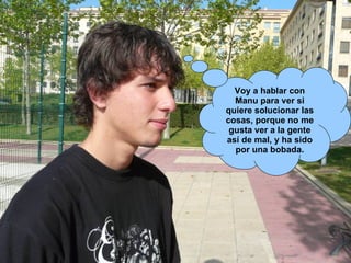 Voy a hablar con Manu para ver si quiere solucionar las cosas, porque no me gusta ver a la gente así de mal, y ha sido por una bobada. 