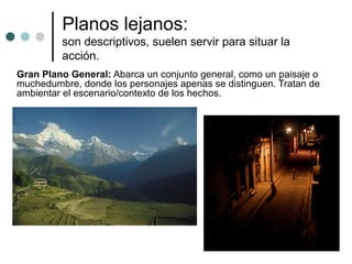Planos lejanos:
         son descriptivos, suelen servir para situar la
         acción.
Gran Plano General: Abarca un conjunto general, como un paisaje o
muchedumbre, donde los personajes apenas se distinguen. Tratan de
ambientar el escenario/contexto de los hechos.
 