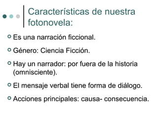 Características de nuestra
        fotonovela:
   Es una narración ficcional.
   Género: Ciencia Ficción.
   Hay un narrador: por fuera de la historia
    (omnisciente).
   El mensaje verbal tiene forma de diálogo.
   Acciones principales: causa- consecuencia.
 