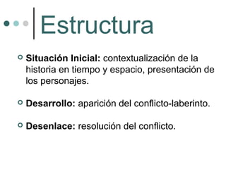 Estructura
   Situación Inicial: contextualización de la
    historia en tiempo y espacio, presentación de
    los personajes.

   Desarrollo: aparición del conflicto-laberinto.

   Desenlace: resolución del conflicto.
 