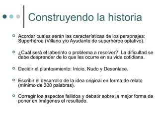 Construyendo la historia
   Acordar cuales serán las características de los personajes:
    Superhéroe (Villano y/o Ayudante de superhéroe optativo).

   ¿Cuál será el laberinto o problema a resolver? La dificultad se
    debe desprender de lo que les ocurre en su vida cotidiana.

   Decidir el planteamiento: Inicio, Nudo y Desenlace.

   Escribir el desarrollo de la idea original en forma de relato
    (mínimo de 300 palabras).

   Corregir los aspectos fallidos y debatir sobre la mejor forma de
    poner en imágenes el resultado.
 