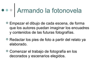 Armando la fotonovela
   Empezar el dibujo de cada escena, de forma
    que los autores puedan imaginar los encuadres
    y contenidos de las futuras fotografías.
   Redactar los pies de foto a partir del relato ya
    elaborado.
   Comenzar el trabajo de fotografía en los
    decorados y escenarios elegidos.
 