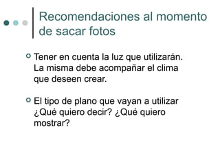 Recomendaciones al momento
     de sacar fotos
   Tener en cuenta la luz que utilizarán.
    La misma debe acompañar el clima
    que deseen crear.

   El tipo de plano que vayan a utilizar
    ¿Qué quiero decir? ¿Qué quiero
    mostrar?
 