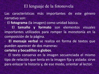 El lenguaje de la fotonovela
Las características más importantes de este género
narrativo son:
· El fotograma (la imagen) como unidad básica.
· El tamaño y formato son elementos visuales
importantes utilizados para romper la monotonía en la
composición de la página.
· El mensaje verbal se realiza en forma de textos que
pueden aparecer de dos maneras:
carteles y bocadillos o globos.
· El texto conserva en la imagen secuenciada el mismo
tipo de relación que tenía en la imagen fija y aislada: sirve
para enlazar la historia y, de ese modo, orientar al lector.
 