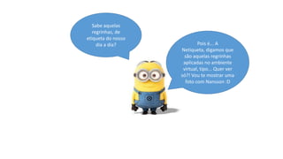 Sabe aquelas
regrinhas, de
etiqueta do nosso
dia a dia?

Pois é... A
Netiqueta, digamos que
são aquelas regrinhas
aplicadas no ambiente
virtual, tipo... Quer ver
só?! Vou te mostrar uma
foto com Nansson :D

 