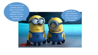 Viu só como é? Isso
também pode se
aplicar como forma
de gentileza no
ambiente virtual, o
que o torna mais
agradável...

Verdade né...
Assim podemos
fazer com que se
torne mais legal
a interação...

 