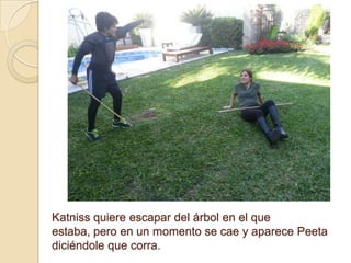 Katniss quiere escapar del árbol en el que
estaba, pero en un momento se cae y aparece Peeta
diciéndole que corra.

 