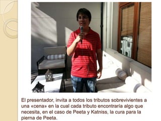 El presentador, invita a todos los tributos sobrevivientes a
una «cena» en la cual cada tributo encontraría algo que
necesita, en el caso de Peeta y Katniss, la cura para la
pierna de Peeta.

 
