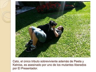 Cato, el único tributo sobreviviente además de Peeta y
Katniss, es asesinado por uno de los mutantes liberados
por El Presentador.

 