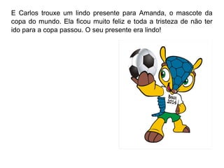 E Carlos trouxe um lindo presente para Amanda, o mascote da 
copa do mundo. Ela ficou muito feliz e toda a tristeza de não ter 
ido para a copa passou. O seu presente era lindo! 
