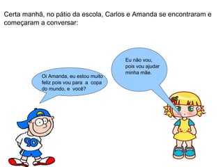 Certa manhã, no pátio da escola, Carlos e Amanda se encontraram e 
começaram a conversar: 
Oi Amanda, eu estou muito 
feliz pois vou para a copa 
do mundo, e você? 
Eu não vou, 
pois vou ajudar 
minha mãe. 
 