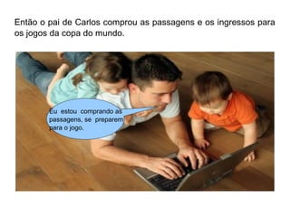 Então o pai de Carlos comprou as passagens e os ingressos para 
os jogos da copa do mundo. 
Eu estou comprando as 
passagens, se preparem 
para o jogo. 
 
