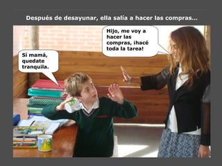 Después de desayunar, ella salía a hacer las compras…
Hijo, me voy a
hacer las
compras, ¡hacé
toda la tarea!
Sí mamá,
quedate
tranquila.
 