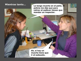La tengo muerta en el patio. El
policía me dijo que para
retirar el cadáver tienen que
mandar un inspector.
Ah, si hay un
muerto tiene que
ir al subsuelo.
Mientras tanto…
 