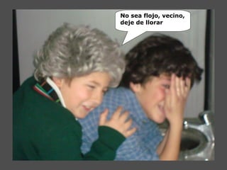 No sea flojo, vecino,
deje de llorar
 