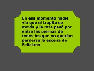 En ese momento nadie
vio que el trapito se
movía y la rata pasó por
entre las piernas de
todos los que no querían
perderse la escena de
Feliciano.
 