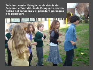 Feliciano corría. Eulogia corría detrás de
Feliciano e Iván detrás de Eulogia. La vecina
detrás del panadero y el panadero perseguía
a la peluquera
 