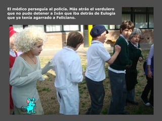 El médico perseguía al policía. Más atrás el verdulero
que no pudo detener a Iván que iba detrás de Eulogia
que ya tenía agarrado a Feliciano.
 