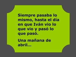 Siempre pasaba lo
mismo, hasta el día
en que Iván vio lo
que vio y pasó lo
que pasó.
Una mañana de
abril…
 