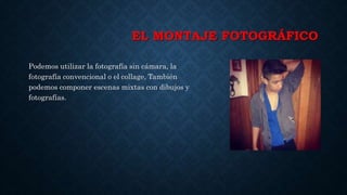 EL MONTAJE FOTOGRÁFICO
Podemos utilizar la fotografía sin cámara, la
fotografía convencional o el collage, También
podemos componer escenas mixtas con dibujos y
fotografías.
 