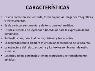 CARACTERÍSTICAS
• Es una narración secuenciada, formada por las imágenes fotográficas
y textos escritos.
• Es de carácter sentimental y de tono , melodramático.
• Utiliza el sistema de leyendas o bocadillos para la expresión de los
personajes.
• Su finalidad es, principalmente, distraer y hacer soñar.
• El decorado resulta siempre muy similar al escenario de la vida real.
• La estructura del relato es pobre y los textos son breves, de estilo
sumario,
• Las fotos de los personajes tienen expresiones extremadamente
estáticas.
 