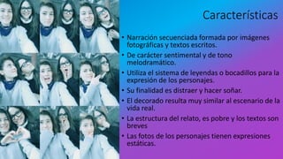 Características
• Narración secuenciada formada por imágenes
fotográficas y textos escritos.
• De carácter sentimental y de tono
melodramático.
• Utiliza el sistema de leyendas o bocadillos para la
expresión de los personajes.
• Su finalidad es distraer y hacer soñar.
• El decorado resulta muy similar al escenario de la
vida real.
• La estructura del relato, es pobre y los textos son
breves
• Las fotos de los personajes tienen expresiones
estáticas.
 