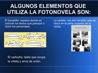 ALGUNOS ELEMENTOS QUE
UTILIZA LA FOTONOVELA SON:
El bocadillo: espacio donde se
colocan los textos que piensan o
dicen los personajes.
La cartela: voz del narrador que se
ubica en la parte superior de la
viñeta.
El cartucho: texto que ocupa
la viñeta y sirve de unión.
 