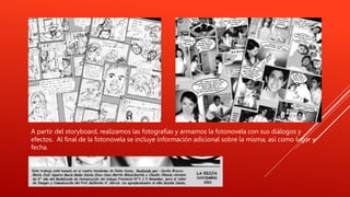 A partir del storyboard, realizamos las fotografías y armamos la fotonovela con sus diálogos y
efectos. Al final de la fotonovela se incluye información adicional sobre la misma, así como lugar y
fecha.
 