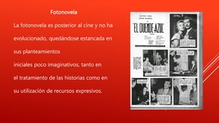 Fotonovela
La fotonovela es posterior al cine y no ha
evolucionado, quedándose estancada en
sus planteamientos
iniciales poco imaginativos, tanto en
el tratamiento de las historias como en
su utilización de recursos expresivos.
 