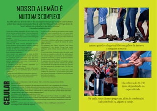 Jurema guardava lugar na ﬁla com galhos de árvores
e ninguém tomava!
Na saída, seus clientes pagavam, além do combinado,
café com bolo ou cigarro à varejo.
Ela cobrava de 20 e 50
reais, dependendo da
especialidade.
NOSSO ALEMÃO É
MUITO MAIS COMPLEXO
Ao andar pelas ruas da favela todos os dias nos perguntávamos por que em alguns centros urbanos
poderia haver calçadas pavimentadas? Ruas de asfalto liso? Educação? Cultura? Por que dentro do
“nosso” ambiente não poderia haver uma melhor estrutura?
Uma melhor qualidade de vida?
A tecnologia revolucionou a vida de muitos. Não é possível ser um país desenvolvido,
sem tecnologia.
Tornou-se possível se comunicar de uma maneira mais fácil. Com o surgimento do telefone a
comunicação evoluiu. O celular deixou de ser uma caixa enorme com funções básicas.
Hoje, o celular está cada vez mais acessível e é possível encontrar todos os tipos, modelos e marcas,
com acesso à internet, redes sociais, comando de voz, além de tirar fotos, postar direito nas redes
sociais, enviar e-mail, pagar contas e inúmeros jogos.
Os celulares têm design mais moderno e bonito.
Imaginar o celular do futuro é uma tarefa muito difícil, pois já é bem evoluída a tecnologia. É algo
surreal, mas pode ser que no futuro o celular seja mais barato e com acesso mais rápido à internet.
Se no presente o celular é uma ferramenta com tecnologia surpreendente, imaginarmos como será
no futuro...
“Pode ser a prova d água com sensor para identiﬁcar o dono e desbloqueio automático?”
Tecnologia é uma caixinha de surpresa.
CELULAR
Escadas mal acabadas, montanhas de lixo, esgoto à céu
aberto, pessoas vendendo drogas... Pessoas comprando
drogas... Pessoas drogadas... Pessoas ilegalmente
armadas.Tiroteiodemanhã,àtarde,ànoite,madrugada
à dentro.
Putz! Cadê a PAZ? Eram tentativas em vão de acabar
com o “comando”.
Cidadãos com medo, crianças protegidas em casa,
escolas fechadas, postos médicos fechados, comércio
fechado. Era complexo viver no Complexo!
No ﬁnal de 2010, com a entrada das Forças Armadas
acreditávamos que seria mais uma tentativa em vão.
Bem, estávamos enganados!
Neste mesmo ano, aconteceram as obras do PAC
(Programa de Aceleração do Crescimento). Moradores
do Complexo foram contratados para uma nova
realidade. Casas foram indenizadas e demolidas para
projetos arquitetados. Saem casas e montanhas de
entulho e lixo se aglomeram.
A paisagem já não era a mesma. Olhávamos e a
lembrança era pós-guerra: Iraque!
Escadas em obra, passagens fechadas, obras para
todos os lados, o nosso problema agora se chamava
“paciência”.
O tempo passou as mudanças começaram a aparecer.
O tráﬁco, já não víamos mais, porém continuava a
existir. As vielas ganharam uma pavimentação.
A praça da Nova Brasília já não lembrava mais aquela
onde era o centro comercial do pó e cia. Agora existe
cultura. Entrou o cinema, a Praça do Conhecimento, a
praça com brinquedos, a quadra para vôlei e futebol da
garotada.
Obras para o teleférico melhoraram a transição para
alguns moradores e a entrada de turistas de toda a
parte do mundo.
Os problemas para alguns passaram, para outros
continuaram...É isso mesmo! Porque com tantas
mudanças ainda existem muitas melhorias a serem
feitas.
O lixo é uma delas. Em muitos pontos da favela, onde
deveriam ter caçambas e coleta de lixo, simplesmente
não existem! Alguns acessos dentro das comunidades
continuam “na mesma”, e alguns em piores condições
devido ao tempo e ao abandono!
A segurança para andar dentro do Complexo parece
uma utopia, porque policiais andando em patrulha
com armamento em punho não nos traz PAZ! Não nos
traz essa sensação que buscamos tanto. Não nos traz
segurança.
Existe uma melhoria sim, que é visível. Mas existe
também um submundo a ser descoberto pela mídia,
por pessoas interessadas em ajudar e trazer melhorias
para todo o Complexo!
E que Deus nos abençoe!
 