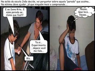 Na saída da escola João decide, vai perguntar sobre aquela “parada” que acalma...
No mínimo deve ajudar, já que ninguém mais o compreende....

   E ae Dona Rita.. E                                                  Nossa..
    essa parada ae..                                                  Que loco...
    Como que faz??                                                     Nossa....




                                     Ta ai...
                                 Experimenta
                                 , depois você
                                    me fala...


                        Blz...
 