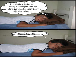 E aquele idiota do Gustavo..
Tenho que faze alguma coisa pra
ele vê quem manda.... Amanhã eu
      vejo o que eu faço.....




          ZZzzzzZZZzZzZZz..........
 
