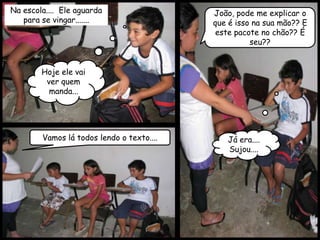 Na escola.... Ele aguarda                  João, pode me explicar o
   para se vingar.......                   que é isso na sua mão?? E
                                            este pacote no chão?? É
                                                     seu??


        Hoje ele vai
         ver quem
          manda...




        Vamos lá todos lendo o texto....      Já era....
                                              Sujou....
 