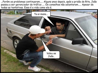 ...Porém os problemas continuaram..... Alguns anos depois, após a prisão de Rita, João
passou a ser gerenciador do tráfico .... Os conselhos não adiantaram..... Apesar de
todas as tentativas. Essa é a vida como ela é.

                             Ta ai mano...




                                        Valeu ae
                                         João..
 