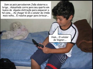 Sem os pais perceberem João observa a
briga... Assustado corre para seu quarto em
 busca de alguma distração para esquecer a
tal cena.... Ao chegar lá vê o celular do irmão
 mais velho... E resolve pegar para brincar...




                                                  Hum... O celular
                                                   do Vagner....
 