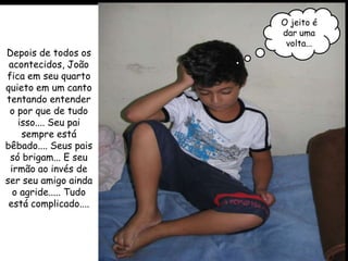 O jeito é
                       dar uma
                        volta...
Depois de todos os
 acontecidos, João
fica em seu quarto
quieto em um canto
tentando entender
 o por que de tudo
   isso.... Seu pai
    sempre está
bêbado.... Seus pais
 só brigam... E seu
 irmão ao invés de
ser seu amigo ainda
  o agride..... Tudo
 está complicado....
 
