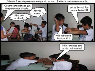 João vai à escola pensando no que viu na rua... E não se concentrar na aula...
Ouçam com atenção que
vou perguntar depois...                                     Vai se ferra!! Por
                          Acorda                            que me bateu???
                           mano!
        Será que
        acalma?




                                               Não sabe mais
                                                brincar é??


                                                     Não tem essa seu
                                                     cuzão...vai apanha!!
 
