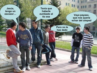 Vaya payaso, que nos quería echar del césped Jesús, tengo un escozor… Tenía que haberle zumbado al tío ese Pero no le has dado 