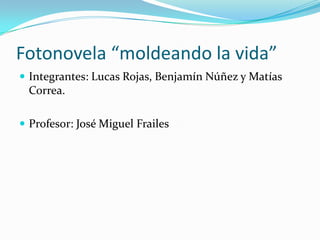 Fotonovela “moldeando la vida”
 Integrantes: Lucas Rojas, Benjamín Núñez y Matías
Correa.
 Profesor: José Miguel Frailes
 