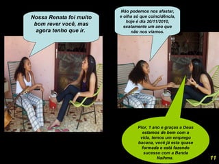 Nossa Renata foi muito bom rever você, mas agora tenho que ir.  Não podemos nos afastar, e olha só que coincidência, hoje é dia 20/11/2010, exatamente um ano que não nos víamos. Pior, 1 ano e graças a Deus estamos de bem com a vida, temos um emprego bacana, você já esta quase formada e está fazendo sucesso com a Banda Naihma.  11 
