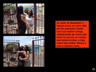 As duas se despedem e Nayara entra no carro feliz por ter passado a tarde com sua melhor amiga, relembrando de como elas eram na escola, as coisas que faziam juntas, e hoje como elas estão, felizes e com o destino certo.  13 