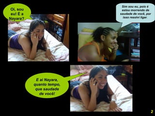 Oi, sou eu! É a Nayara?  E ai Nayara, quanto tempo, que saudade de você! 2 Sim sou eu, pois é  estou morrendo de saudade de você, por isso resolvi ligar .  