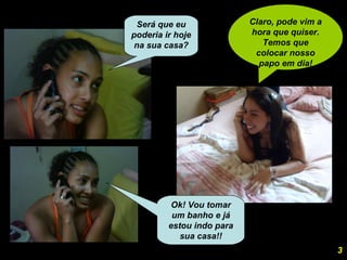 Claro, pode vim a hora que quiser. Temos que colocar nosso papo em dia! Ok! Vou tomar um banho e já estou indo para sua casa!! 3 Será que eu poderia ir hoje na sua casa? 